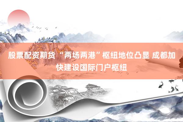 股票配资期货 “两场两港”枢纽地位凸显 成都加快建设国际门户枢纽
