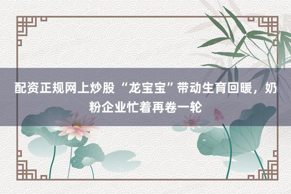 配资正规网上炒股 “龙宝宝”带动生育回暖，奶粉企业忙着再卷一轮