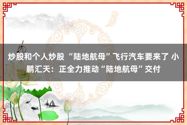 炒股和个人炒股 “陆地航母”飞行汽车要来了 小鹏汇天：正全力推动“陆地航母”交付