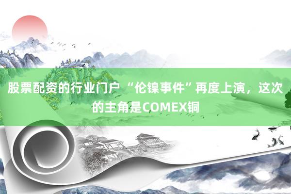 股票配资的行业门户 “伦镍事件”再度上演，这次的主角是COMEX铜