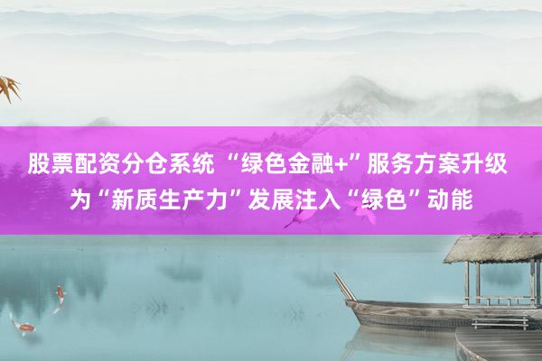 股票配资分仓系统 “绿色金融+”服务方案升级 为“新质生产力”发展注入“绿色”动能