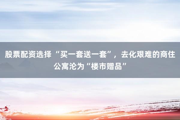 股票配资选择 “买一套送一套”，去化艰难的商住公寓沦为“楼市赠品”