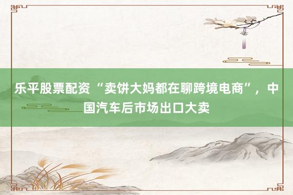 乐平股票配资 “卖饼大妈都在聊跨境电商”，中国汽车后市场出口大卖