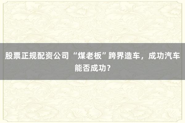 股票正规配资公司 “煤老板”跨界造车，成功汽车能否成功？