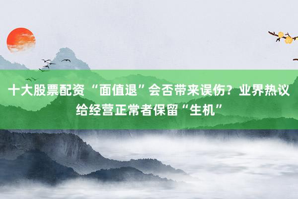 十大股票配资 “面值退”会否带来误伤？业界热议给经营正常者保留“生机”