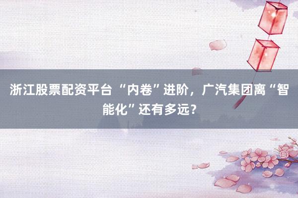 浙江股票配资平台 “内卷”进阶，广汽集团离“智能化”还有多远？