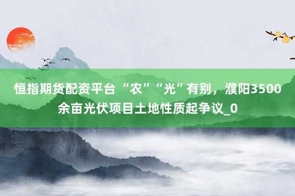 恒指期货配资平台 “农”“光”有别，濮阳3500余亩光伏项目土地性质起争议_0