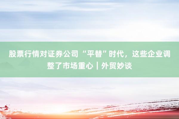 股票行情对证券公司 “平替”时代，这些企业调整了市场重心︱外贸妙谈