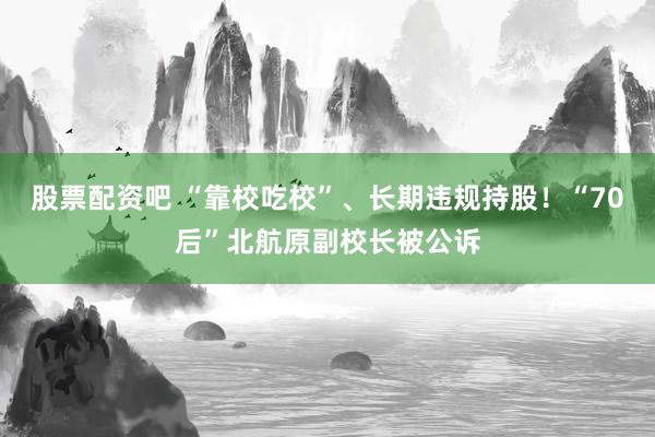 股票配资吧 “靠校吃校”、长期违规持股！“70后”北航原副校长被公诉