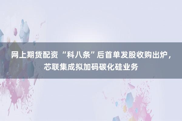 网上期货配资 “科八条”后首单发股收购出炉，芯联集成拟加码碳化硅业务