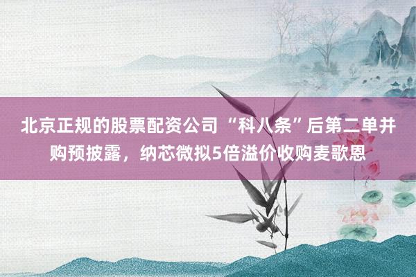 北京正规的股票配资公司 “科八条”后第二单并购预披露，纳芯微拟5倍溢价收购麦歌恩