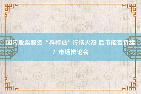 国内股票配资 “科特估”行情火热 后市能否持续？市场辩论会