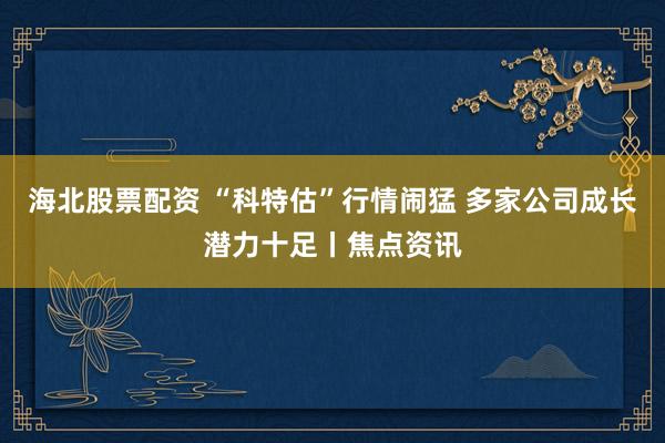 海北股票配资 “科特估”行情闹猛 多家公司成长潜力十足丨焦点资讯