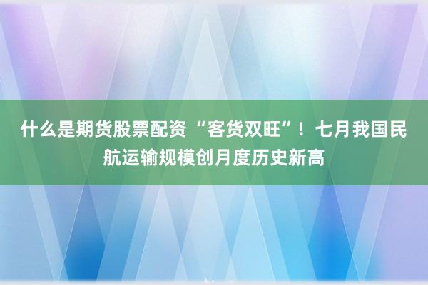 什么是期货股票配资 “客货双旺”！七月我国民航运输规模创月度历史新高