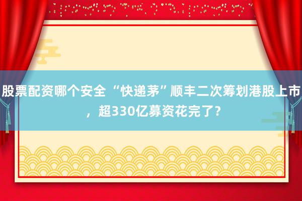 股票配资哪个安全 “快递茅”顺丰二次筹划港股上市 ，超330亿募资花完了？