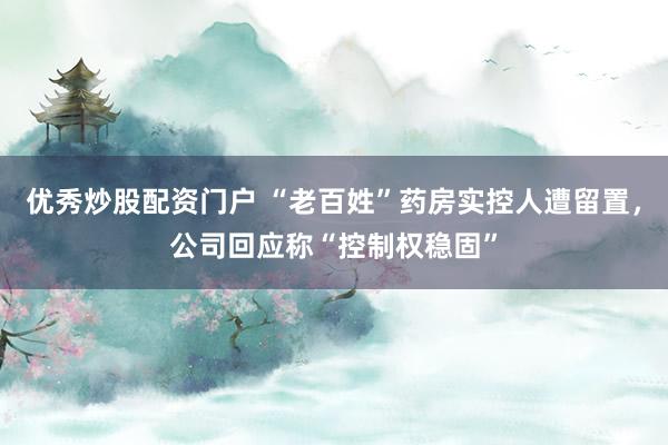优秀炒股配资门户 “老百姓”药房实控人遭留置，公司回应称“控制权稳固”