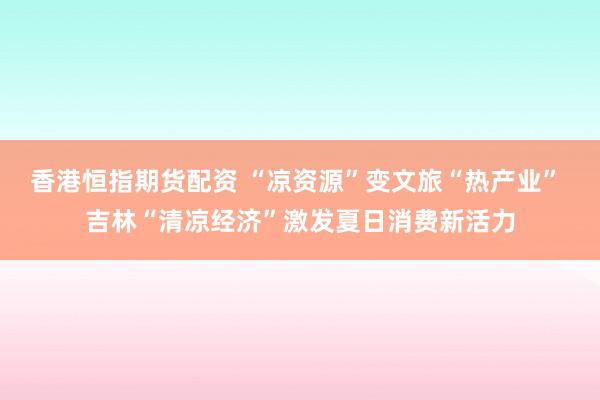 香港恒指期货配资 “凉资源”变文旅“热产业” 吉林“清凉经济”激发夏日消费新活力