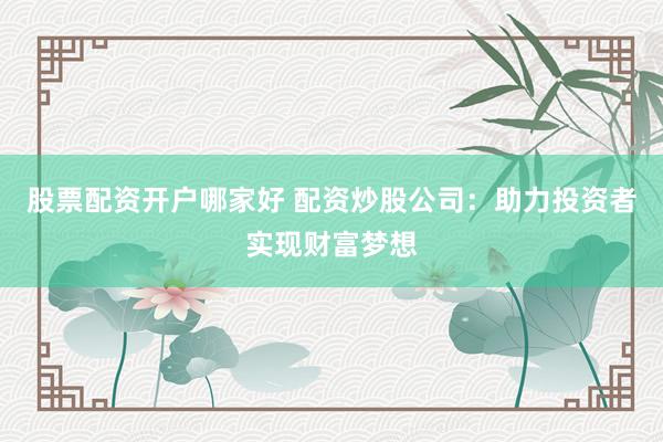 股票配资开户哪家好 配资炒股公司：助力投资者实现财富梦想