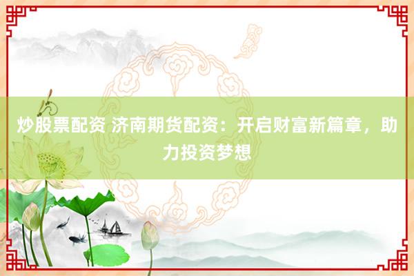 炒股票配资 济南期货配资：开启财富新篇章，助力投资梦想