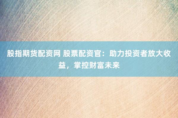 股指期货配资网 股票配资官：助力投资者放大收益，掌控财富未来