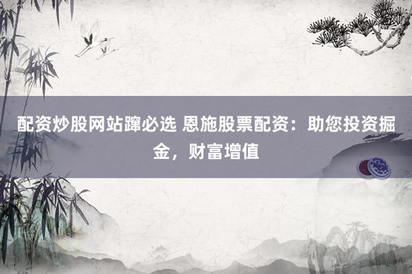 配资炒股网站蹿必选 恩施股票配资：助您投资掘金，财富增值