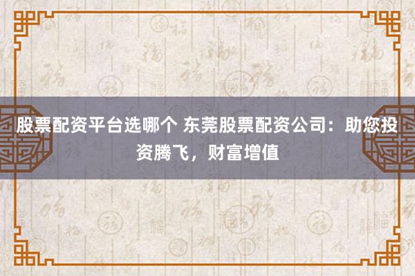 股票配资平台选哪个 东莞股票配资公司：助您投资腾飞，财富增值