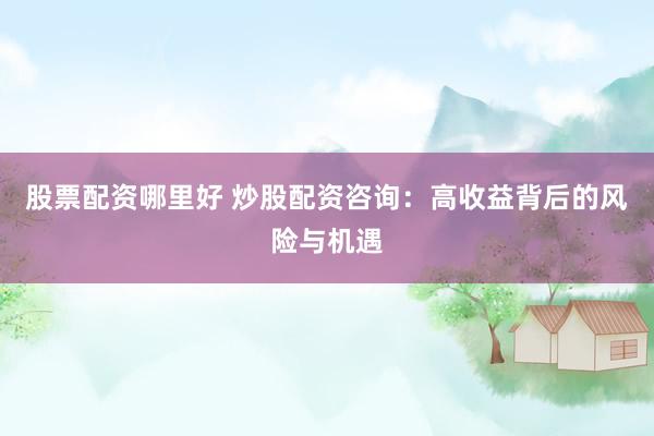 股票配资哪里好 炒股配资咨询：高收益背后的风险与机遇