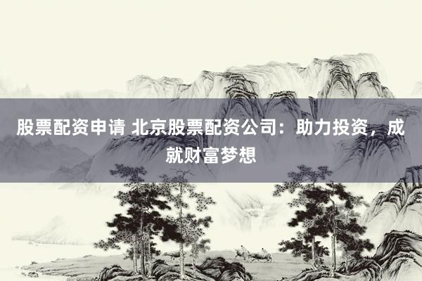 股票配资申请 北京股票配资公司：助力投资，成就财富梦想