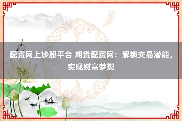 配资网上炒股平台 期货配资网：解锁交易潜能，实现财富梦想