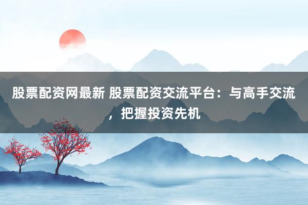 股票配资网最新 股票配资交流平台：与高手交流，把握投资先机