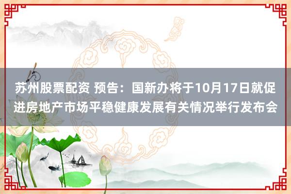 苏州股票配资 预告：国新办将于10月17日就促进房地产市场平稳健康发展有关情况举行发布会