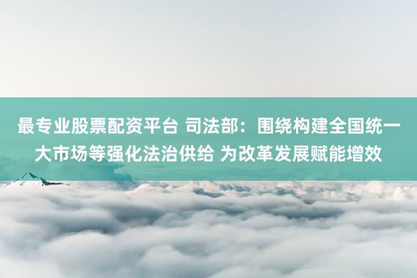 最专业股票配资平台 司法部：围绕构建全国统一大市场等强化法治供给 为改革发展赋能增效