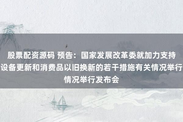 股票配资源码 预告：国家发展改革委就加力支持大规模设备更新和消费品以旧换新的若干措施有关情况举行发布会