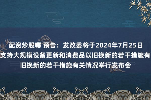 配资炒股哪 预告：发改委将于2024年7月25日下午15:00就加力支持大规模设备更新和消费品以旧换新的若干措施有关情况举行发布会