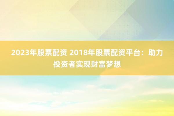 2023年股票配资 2018年股票配资平台：助力投资者实现财富梦想