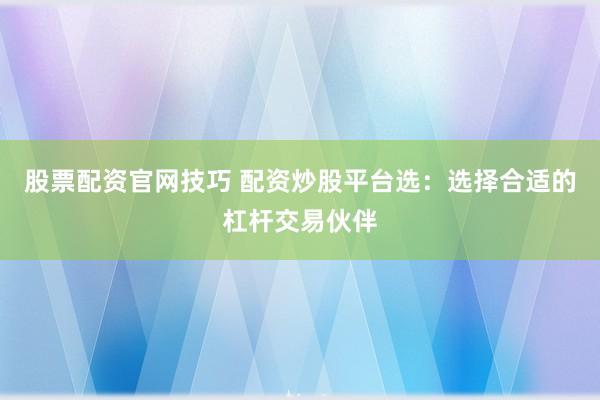 股票配资官网技巧 配资炒股平台选：选择合适的杠杆交易伙伴