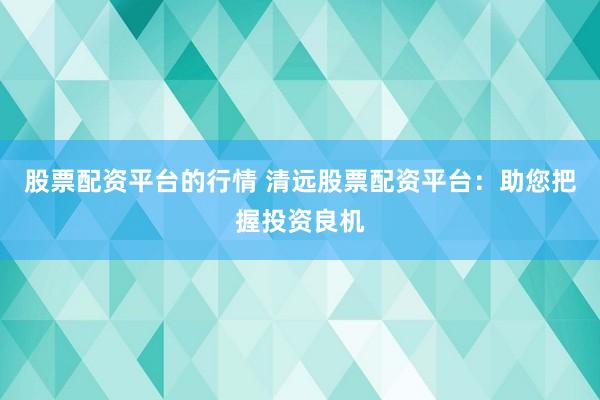 股票配资平台的行情 清远股票配资平台：助您把握投资良机