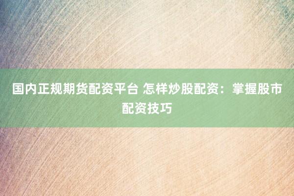 国内正规期货配资平台 怎样炒股配资：掌握股市配资技巧