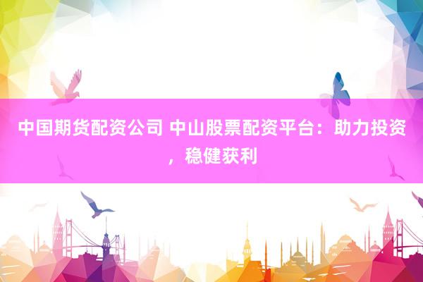 中国期货配资公司 中山股票配资平台：助力投资，稳健获利
