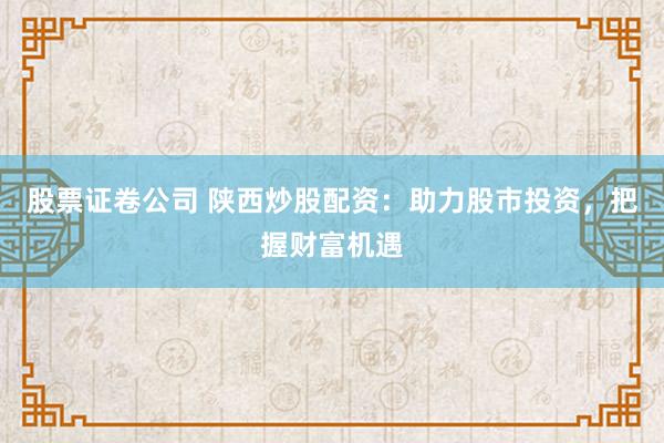 股票证卷公司 陕西炒股配资：助力股市投资，把握财富机遇