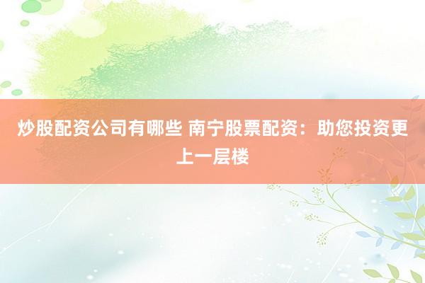 炒股配资公司有哪些 南宁股票配资：助您投资更上一层楼