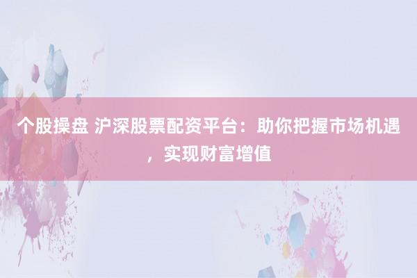 个股操盘 沪深股票配资平台：助你把握市场机遇，实现财富增值