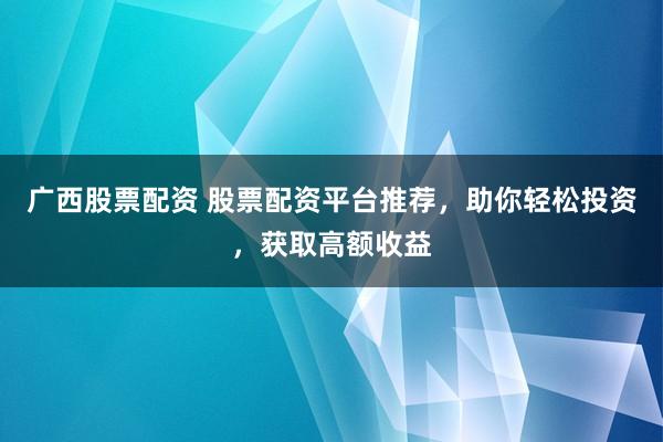 广西股票配资 股票配资平台推荐，助你轻松投资，获取高额收益