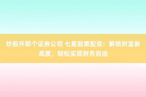 炒股开那个证券公司 七星股票配资：解锁财富新高度，轻松实现财务自由