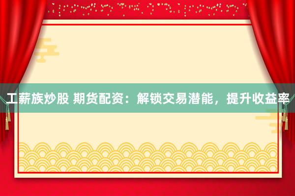 工薪族炒股 期货配资：解锁交易潜能，提升收益率