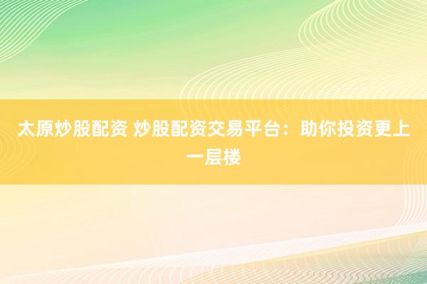 太原炒股配资 炒股配资交易平台：助你投资更上一层楼