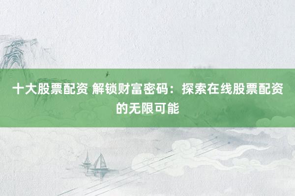 十大股票配资 解锁财富密码：探索在线股票配资的无限可能