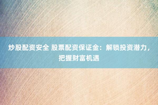 炒股配资安全 股票配资保证金：解锁投资潜力，把握财富机遇