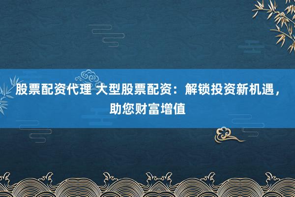 股票配资代理 大型股票配资：解锁投资新机遇，助您财富增值