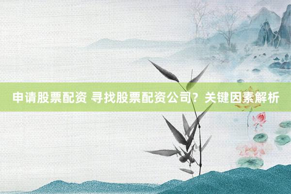 申请股票配资 寻找股票配资公司？关键因素解析
